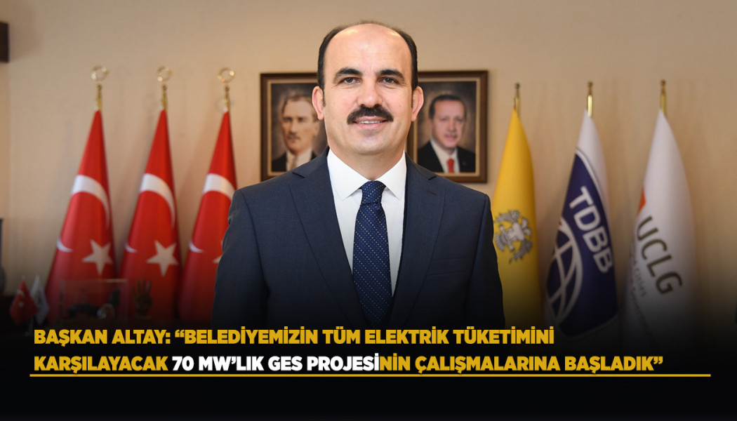 BAŞKAN ALTAY: “BELEDİYEMİZİN TÜM ELEKTRİK TÜKETİMİNİ KARŞILAYACAK 70 MW’LIK GES PROJESİNİN ÇALIŞMALARINA BAŞLADIK”