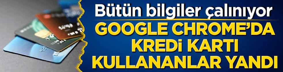 Google Chrome’a kart bilgilerini kaydedenler yandı! Bütün bilgiler çalınıyor