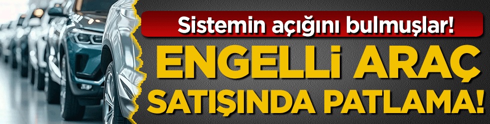 Sistemin açığını bulmuşlar! Engelli araç satışında patlama yaşanıyor!